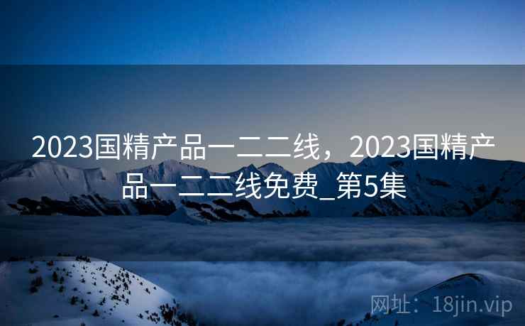 2023国精产品一二二线,2023国精产品一二二线免费_第5集 2023国精产品一二二线,2023国精产品一二二线免费_第5集