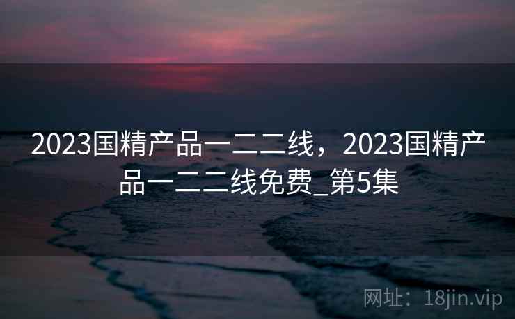 2023国精产品一二二线,2023国精产品一二二线免费_第5集 2023国精产品一二二线,2023国精产品一二二线免费_第5集