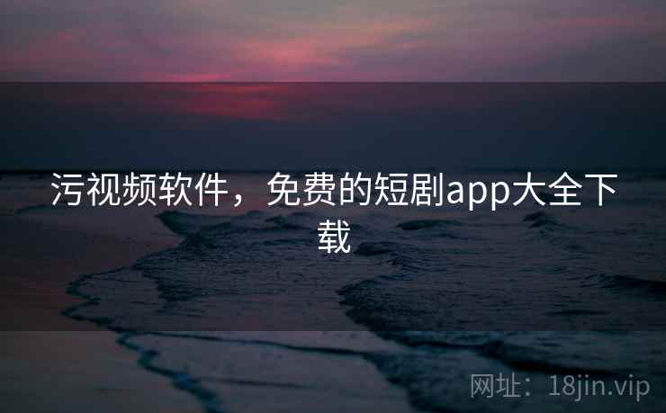 污视频软件,免费的短剧app大全下载 污视频软件,免费的短剧app大全下载