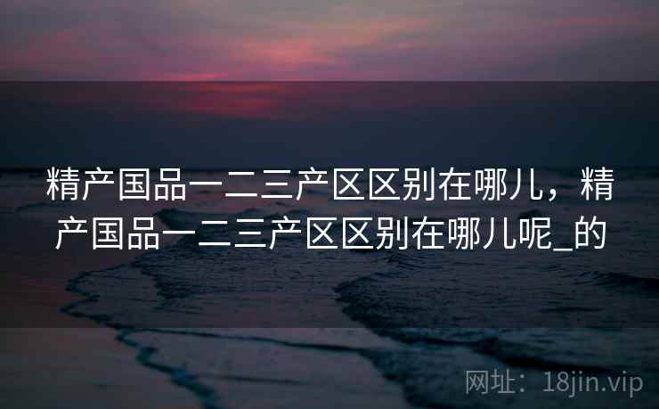 精产国品一二三产区区别在哪儿，精产国品一二三产区区别在哪儿呢_的