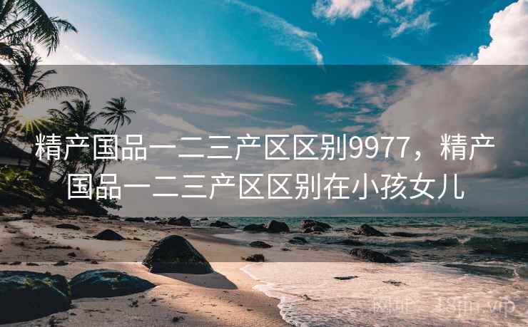 精产国品一二三产区区别9977,精产国品一二三产区区别在小孩女儿 精产国品一二三产区区别9977,精产国品一二三产区区别在小孩女儿