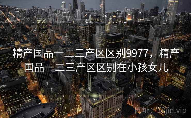 精产国品一二三产区区别9977，精产国品一二三产区区别在小孩女儿