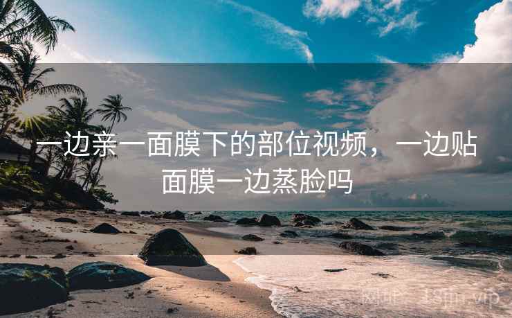 一边亲一面膜下的部位视频，一边贴面膜一边蒸脸吗