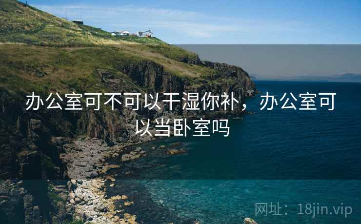 办公室可不可以干湿你补,办公室可以当卧室吗 办公室可不可以干湿你补,办公室可以当卧室吗