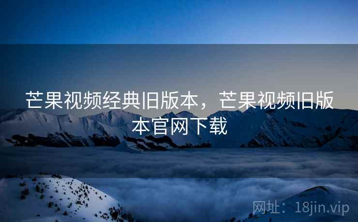 芒果视频经典旧版本,芒果视频旧版本官网下载 芒果视频经典旧版本,芒果视频旧版本官网下载