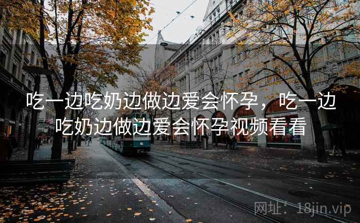 吃一边吃奶边做边爱会怀孕,吃一边吃奶边做边爱会怀孕视频看看 吃一边吃奶边做边爱会怀孕,吃一边吃奶边做边爱会怀孕视频看看