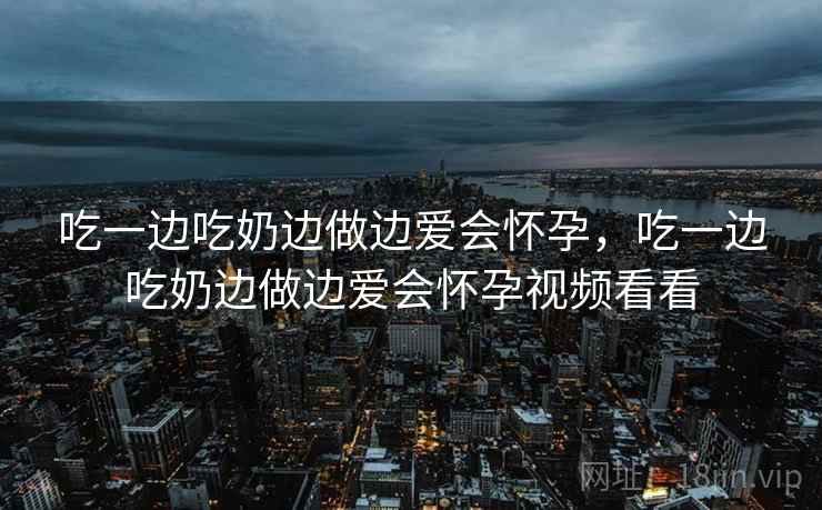 吃一边吃奶边做边爱会怀孕,吃一边吃奶边做边爱会怀孕视频看看 吃一边吃奶边做边爱会怀孕,吃一边吃奶边做边爱会怀孕视频看看