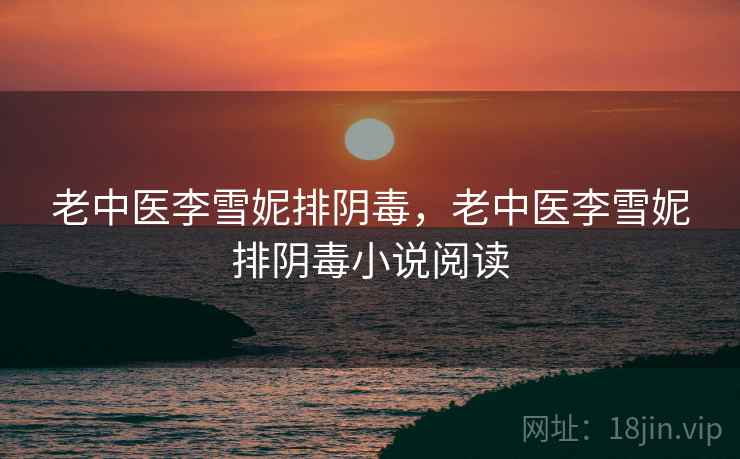 老中医李雪妮排阴毒,老中医李雪妮排阴毒小说阅读 老中医李雪妮排阴毒,老中医李雪妮排阴毒小说阅读