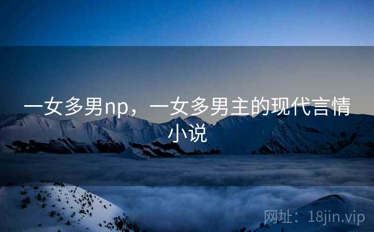 一女多男np,一女多男主的现代言情小说 一女多男np,一女多男主的现代言情小说