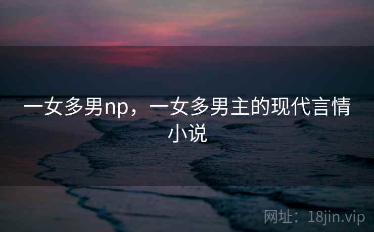一女多男np，一女多男主的现代言情小说