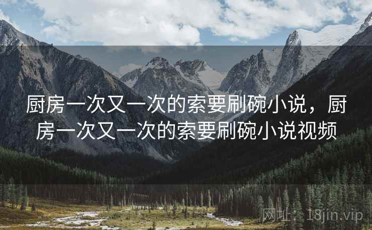 厨房一次又一次的索要刷碗小说，厨房一次又一次的索要刷碗小说视频