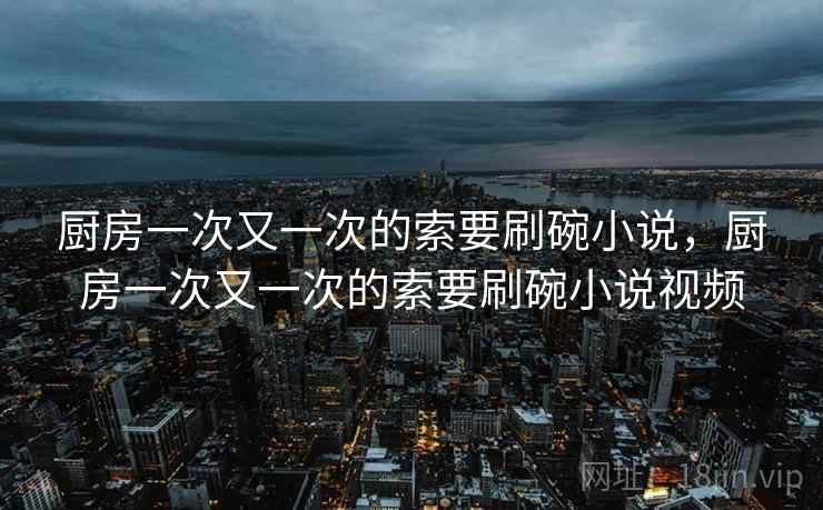 厨房一次又一次的索要刷碗小说,厨房一次又一次的索要刷碗小说视频 厨房一次又一次的索要刷碗小说,厨房一次又一次的索要刷碗小说视频