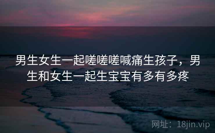 男生女生一起嗟嗟嗟喊痛生孩子，男生和女生一起生宝宝有多有多疼