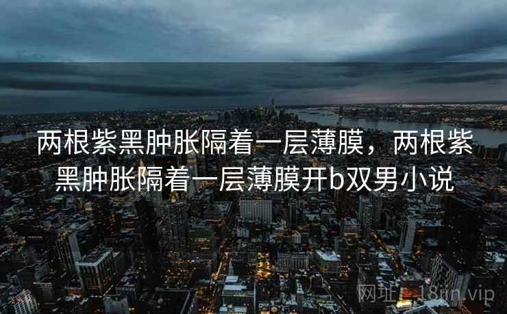 两根紫黑肿胀隔着一层薄膜，两根紫黑肿胀隔着一层薄膜开b双男小说