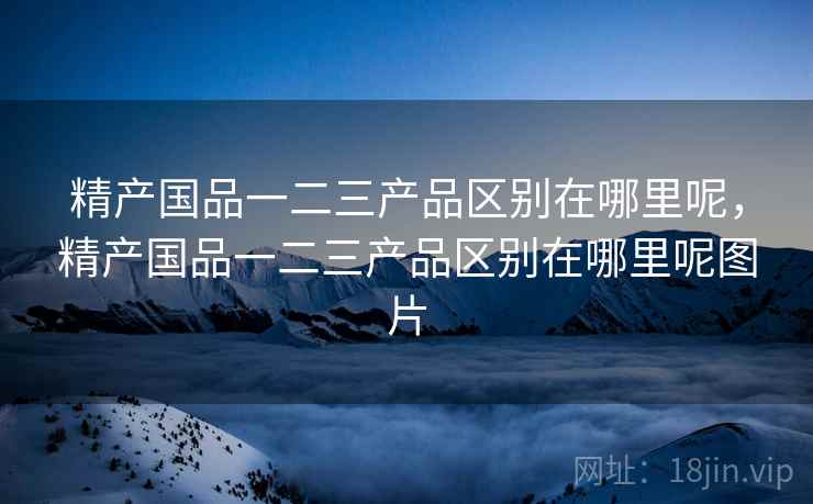 精产国品一二三产品区别在哪里呢，精产国品一二三产品区别在哪里呢图片