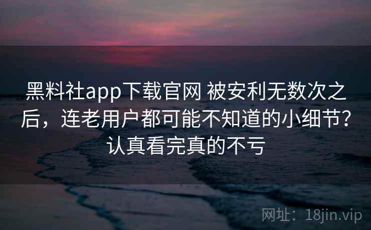 黑料社app下载官网 被安利无数次之后，连老用户都可能不知道的小细节？认真看完真的不亏