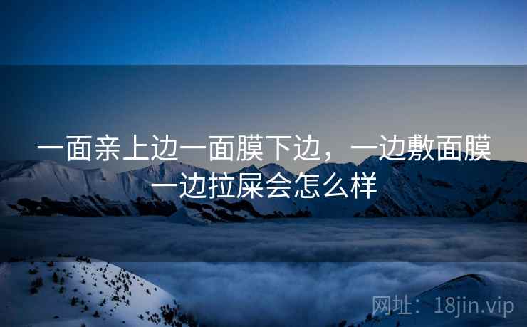 一面亲上边一面膜下边,一边敷面膜一边拉屎会怎么样 一面亲上边一面膜下边,一边敷面膜一边拉屎会怎么样