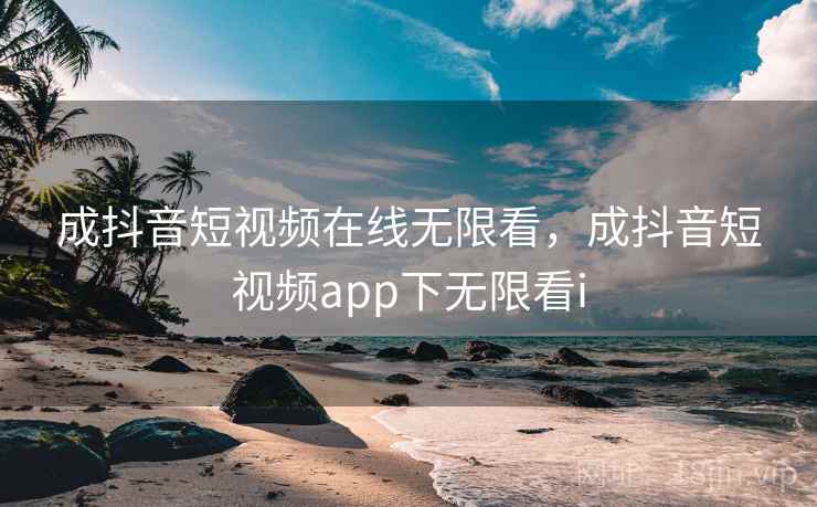 成抖音短视频在线无限看，成抖音短视频app下无限看i