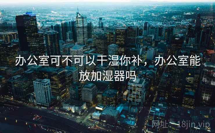 办公室可不可以干湿你补,办公室能放加湿器吗 办公室可不可以干湿你补,办公室能放加湿器吗
