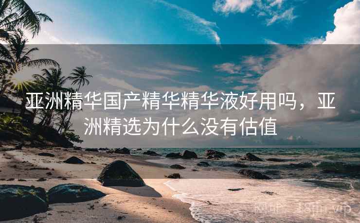 亚洲精华国产精华精华液好用吗,亚洲精选为什么没有估值 亚洲精华国产精华精华液好用吗,亚洲精选为什么没有估值