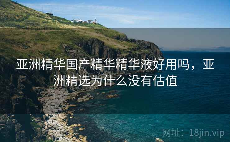 亚洲精华国产精华精华液好用吗，亚洲精选为什么没有估值