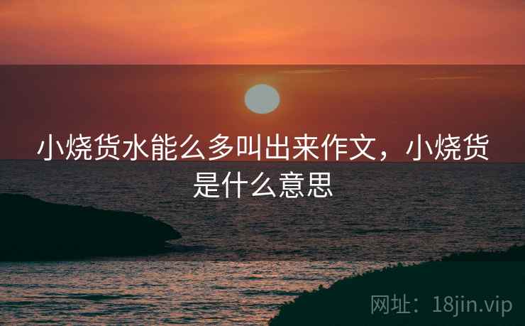 小烧货水能么多叫出来作文,小烧货是什么意思 小烧货水能么多叫出来作文,小烧货是什么意思