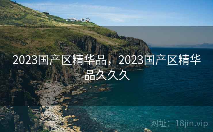 2023国产区精华品,2023国产区精华品久久久 2023国产区精华品,2023国产区精华品久久久