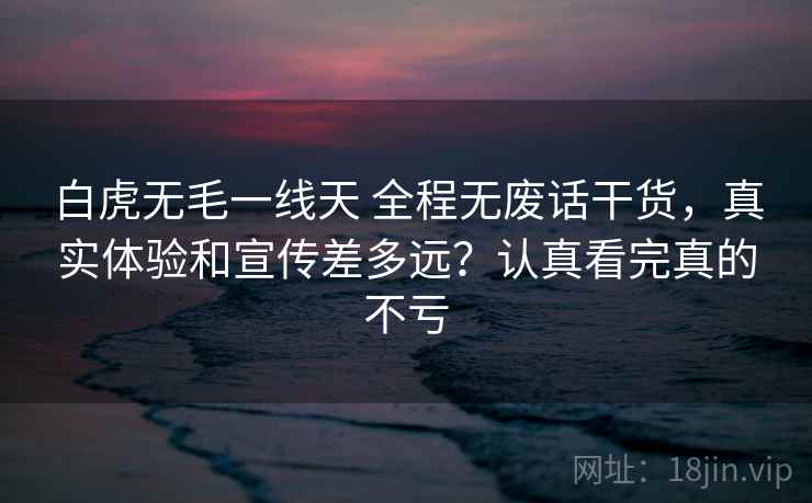 白虎无毛一线天 全程无废话干货，真实体验和宣传差多远？认真看完真的不亏