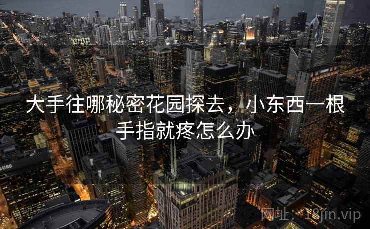 大手往哪秘密花园探去,小东西一根手指就疼怎么办 大手往哪秘密花园探去,小东西一根手指就疼怎么办
