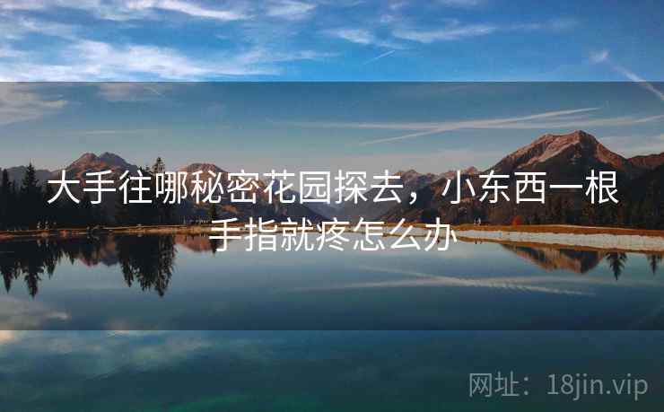 大手往哪秘密花园探去,小东西一根手指就疼怎么办 大手往哪秘密花园探去,小东西一根手指就疼怎么办