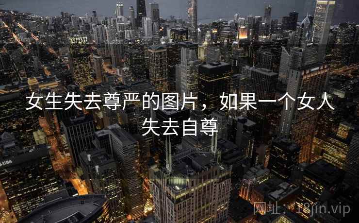 女生失去尊严的图片,如果一个女人失去自尊 女生失去尊严的图片,如果一个女人失去自尊