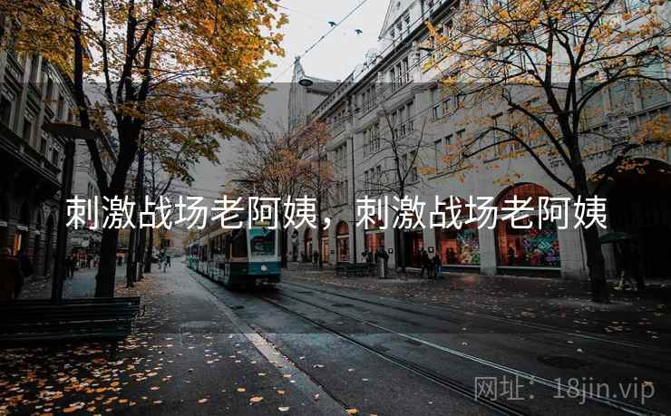 刺激战场老阿姨,刺激战场老阿姨 刺激战场老阿姨,刺激战场老阿姨