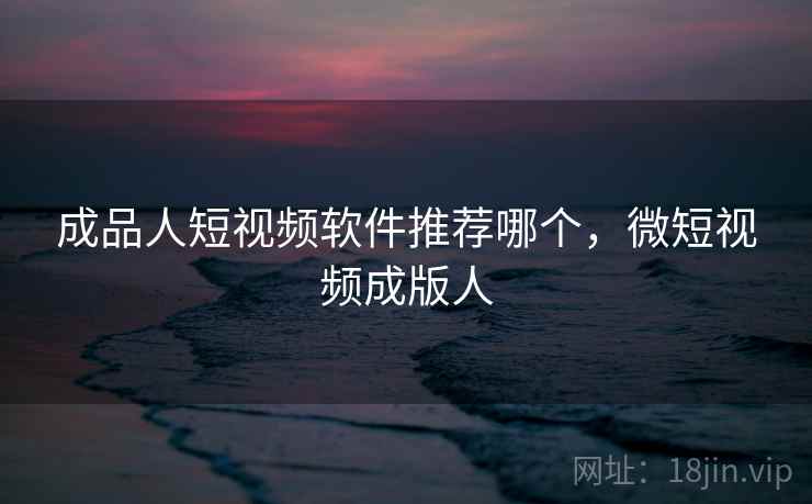成品人短视频软件推荐哪个,微短视频成版人 成品人短视频软件推荐哪个,微短视频成版人