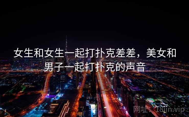 女生和女生一起打扑克差差,美女和男子一起打扑克的声音 女生和女生一起打扑克差差,美女和男子一起打扑克的声音