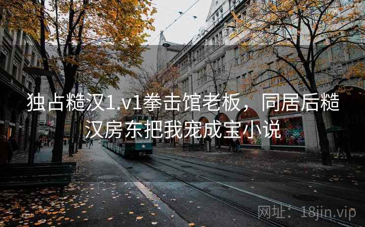 独占糙汉1.v1拳击馆老板，同居后糙汉房东把我宠成宝小说