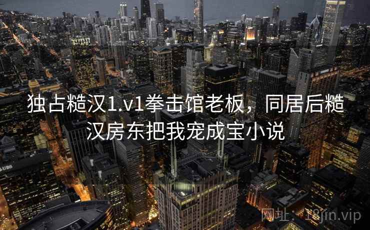 独占糙汉1.v1拳击馆老板，同居后糙汉房东把我宠成宝小说