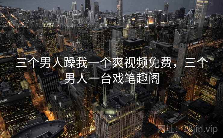 三个男人躁我一个爽视频免费,三个男人一台戏笔趣阁 三个男人躁我一个爽视频免费,三个男人一台戏笔趣阁