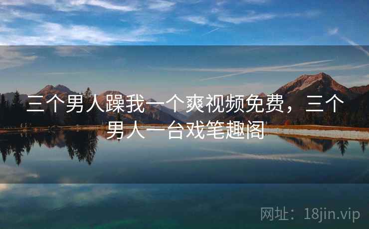 三个男人躁我一个爽视频免费，三个男人一台戏笔趣阁
