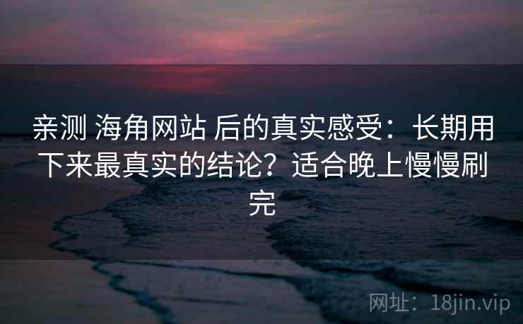 亲测 海角网站 后的真实感受：长期用下来最真实的结论？适合晚上慢慢刷完