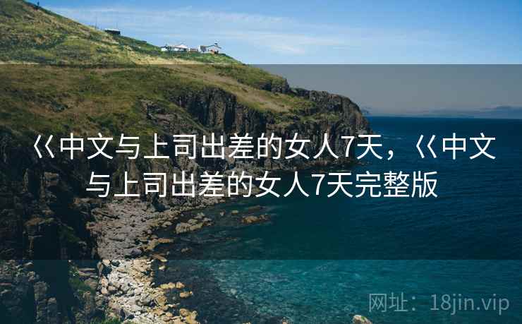 巜中文与上司出差的女人7天,巜中文与上司出差的女人7天完整版 巜中文与上司出差的女人7天,巜中文与上司出差的女人7天完整版