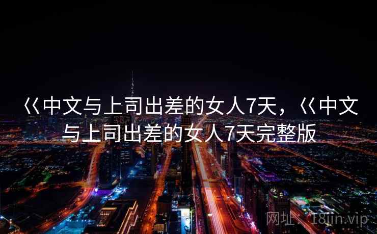 巜中文与上司出差的女人7天,巜中文与上司出差的女人7天完整版 巜中文与上司出差的女人7天,巜中文与上司出差的女人7天完整版
