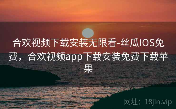 合欢视频下载安装无限看-丝瓜IOS免费，合欢视频app下载安装免费下载苹果