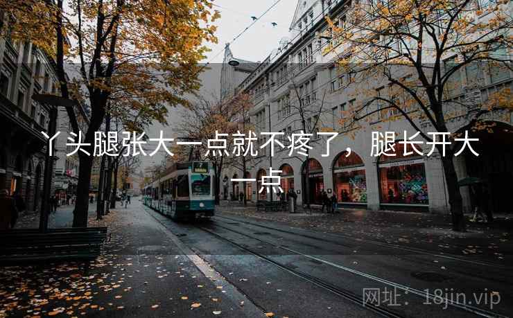 丫头腿张大一点就不疼了,腿长开大一点 丫头腿张大一点就不疼了,腿长开大一点