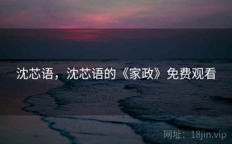 沈芯语,沈芯语的《家政》免费观看 沈芯语,沈芯语的《家政》免费观看