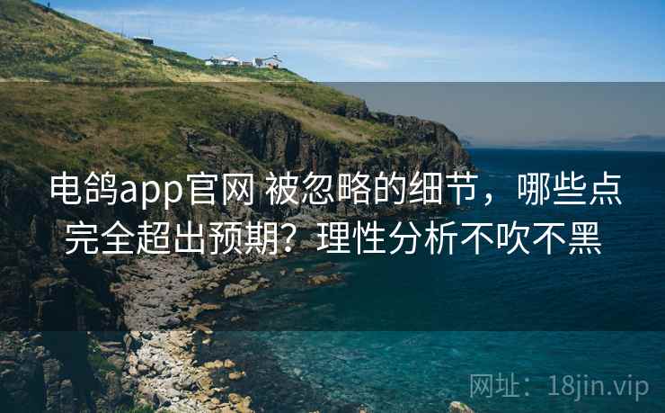 电鸽app官网 被忽略的细节,哪些点完全超出预期?理性分析不吹不黑 电鸽app官网 被忽略的细节,哪些点完全超出预期?理性分析不吹不黑