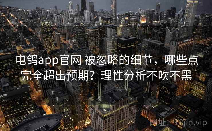 电鸽app官网 被忽略的细节,哪些点完全超出预期?理性分析不吹不黑 电鸽app官网 被忽略的细节,哪些点完全超出预期?理性分析不吹不黑